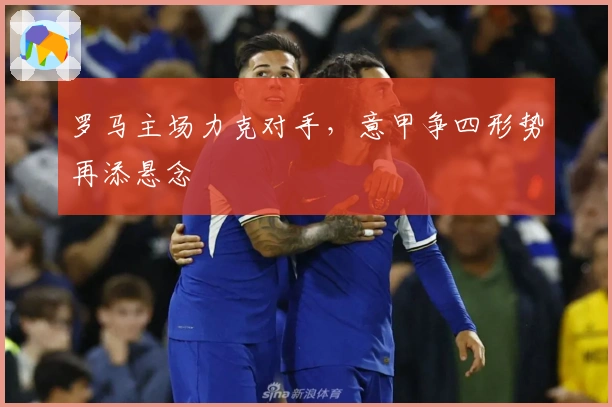 罗马主场力克对手，意甲争四形势再添悬念