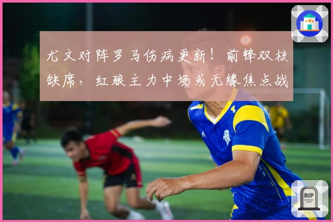 尤文对阵罗马伤病更新！前锋双核缺席，红狼主力中场或无缘焦点战