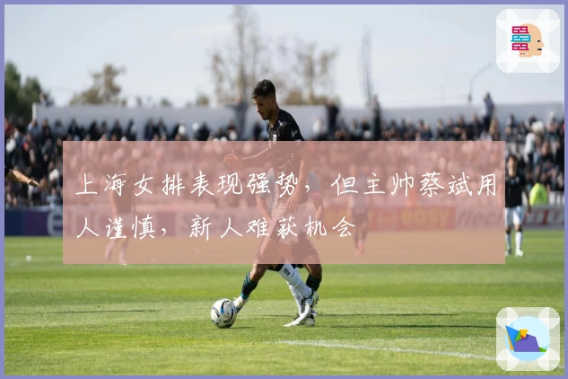 上海女排表现强势，但主帅蔡斌用人谨慎，新人难获机会