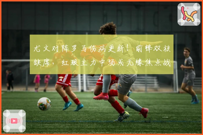 尤文对阵罗马伤病更新！前锋双核缺席，红狼主力中场或无缘焦点战