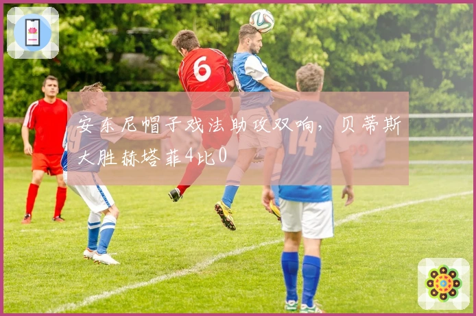 安东尼帽子戏法助攻双响，贝蒂斯大胜赫塔菲4比0