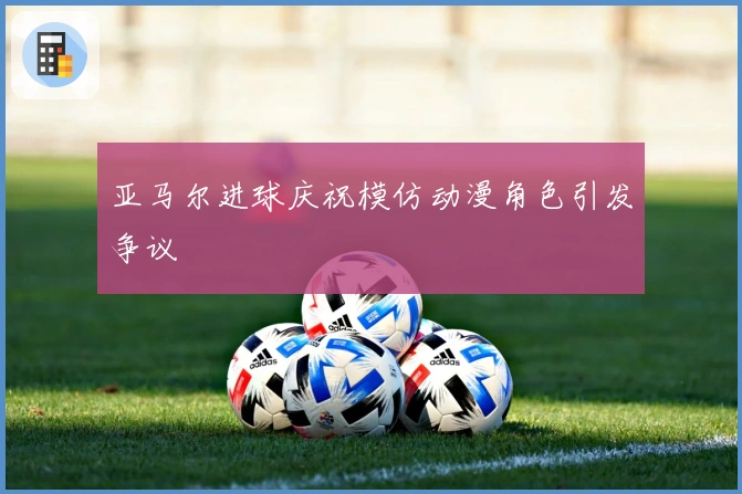 亚马尔进球庆祝模仿动漫角色引发争议